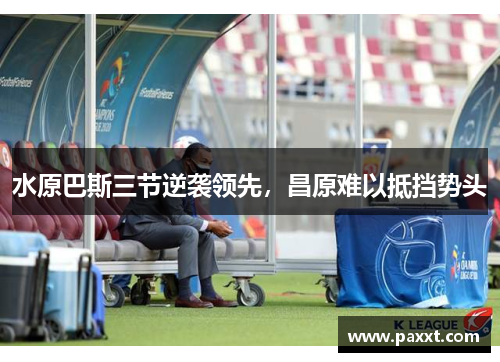 水原巴斯三节逆袭领先，昌原难以抵挡势头